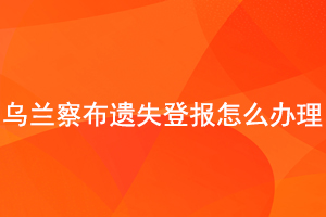 烏蘭察布遺失登報(bào)怎么辦理找我要登報(bào)網(wǎng)