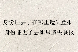 身份證丟了在哪里遺失登報,身份證丟了去哪里遺失登報找我要登報網(wǎng)