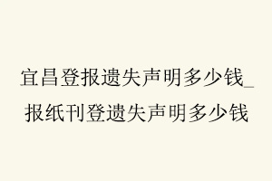 宜昌登報遺失聲明多少錢,報紙刊登遺失聲明多少錢找我要登報網