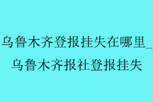 烏魯木齊登報(bào)掛失在哪里,烏魯木齊報(bào)社登報(bào)掛失找我要登報(bào)網(wǎng)