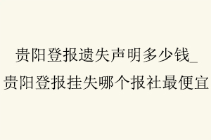 貴陽登報遺失聲明多少錢，貴陽登報掛失哪個報社最便宜找我要登報網