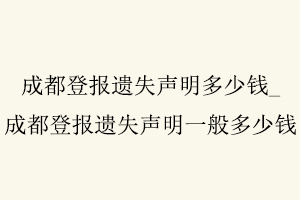成都登報遺失聲明多少錢,成都登報遺失聲明一般多少錢找我要登報網