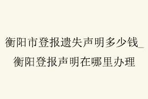 衡陽市登報遺失聲明多少錢，衡陽登報聲明在哪里辦理找我要登報網