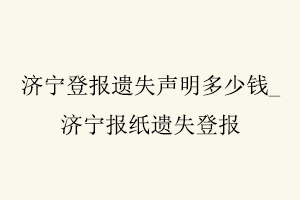 濟寧登報遺失聲明多少錢,濟寧報紙遺失登報找我要登報網(wǎng)