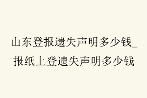山東登報遺失聲明多少錢,報紙上登遺失聲明多少錢找我要登報網