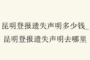 昆明登報遺失聲明多少錢,昆明登報遺失聲明去哪里找我要登報網