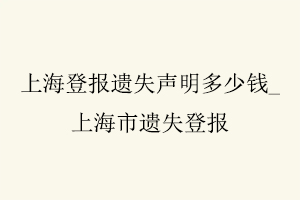 上海登報遺失聲明多少錢,上海市遺失登報找我要登報網