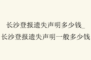 長(zhǎng)沙登報(bào)遺失聲明多少錢,長(zhǎng)沙登報(bào)遺失聲明一般多少錢找我要登報(bào)網(wǎng)