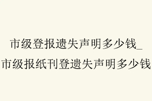 市級登報遺失聲明多少錢，市級報紙刊登遺失聲明多少錢找我要登報網