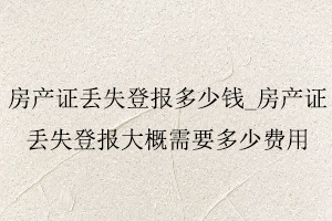 房產(chǎn)證丟失登報多少錢,房產(chǎn)證丟失登報大概需要多少費用找我要登報網(wǎng)