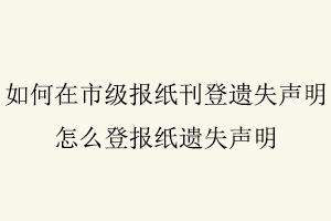 如何在市級報紙刊登遺失聲明,怎么登報紙遺失聲明找我要登報網