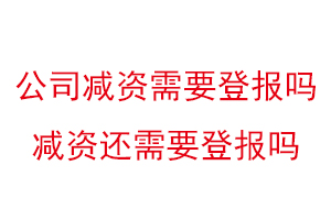 公司減資需要登報嗎,減資還需要登報嗎找我要登報網