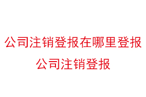 公司注銷登報在哪里登報，公司注銷登報找我要登報網