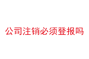 公司注銷必須登報嗎，公司注銷必須登報公示嗎找我要登報網(wǎng)