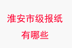 淮安報紙有哪些，淮安市級報紙有哪些找我要登報網