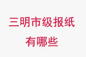 三明報紙有哪些,三明市級報紙有哪些找我要登報網