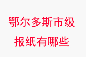 鄂爾多斯報紙有哪些,鄂爾多斯市級報紙有哪些找我要登報網
