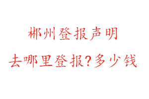 郴州登報聲明去哪里登報?多少錢找我要登報網